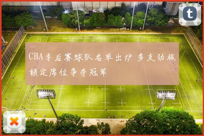 CBA季后赛球队名单出炉 多支劲旅锁定席位争夺冠军