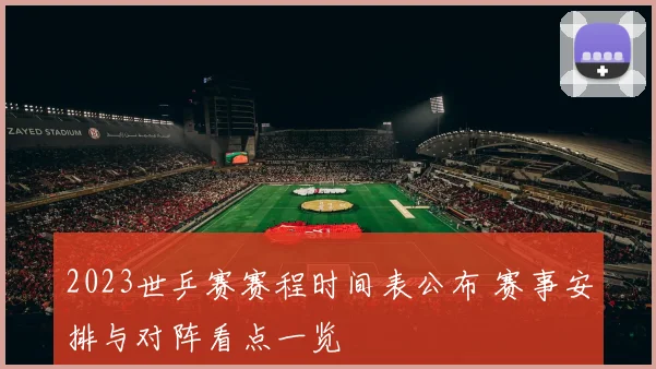 2023世乒赛赛程时间表公布 赛事安排与对阵看点一览