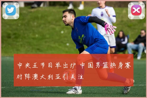 中央五节目单出炉 中国男篮热身赛对阵澳大利亚引关注