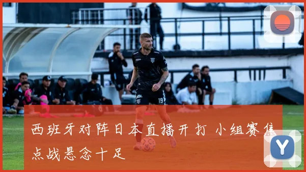 西班牙对阵日本直播开打 小组赛焦点战悬念十足