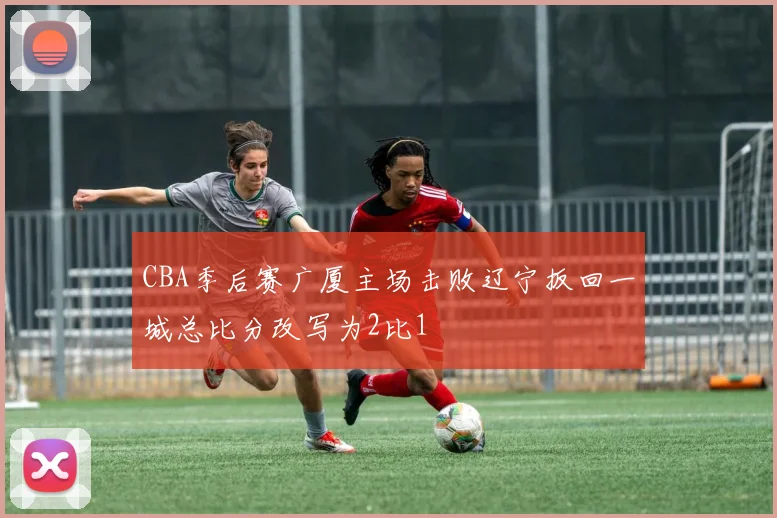 CBA季后赛广厦主场击败辽宁扳回一城总比分改写为2比1
