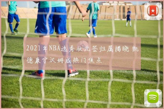 2021年NBA选秀状元签归属揭晓 凯德康宁汉姆成热门焦点