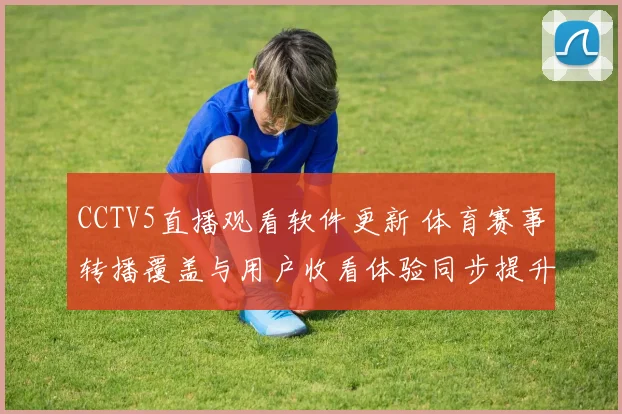 CCTV5直播观看软件更新 体育赛事转播覆盖与用户收看体验同步提升
