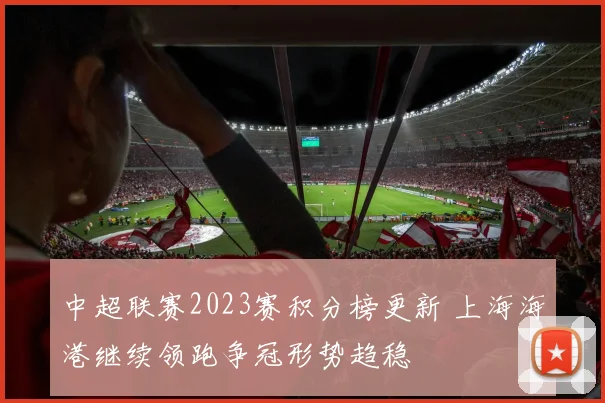 中超联赛2023赛积分榜更新 上海海港继续领跑争冠形势趋稳