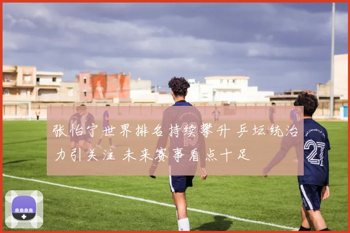 张怡宁世界排名持续攀升 乒坛统治力引关注 未来赛事看点十足