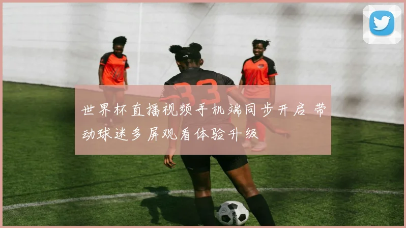 世界杯直播视频手机端同步开启 带动球迷多屏观看体验升级