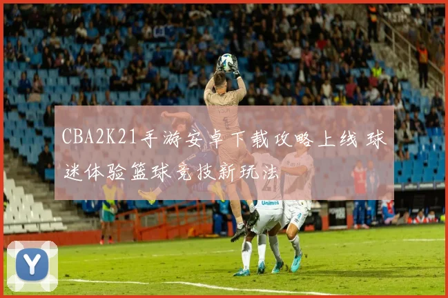 CBA2K21手游安卓下载攻略上线 球迷体验篮球竞技新玩法