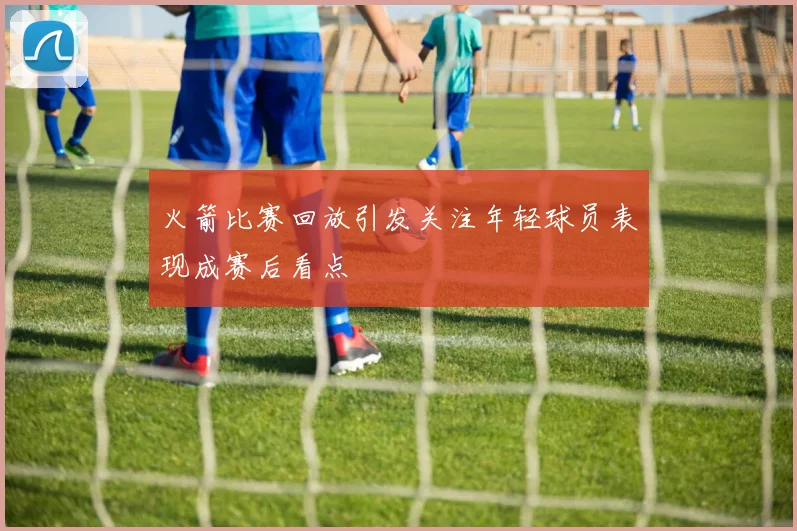 火箭比赛回放引发关注年轻球员表现成赛后看点