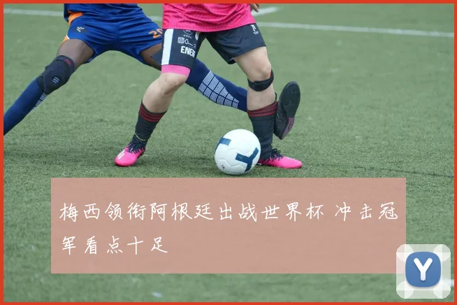 梅西领衔阿根廷出战世界杯 冲击冠军看点十足