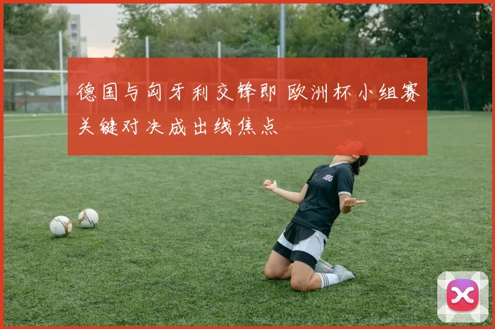 德国与匈牙利交锋即 欧洲杯小组赛关键对决成出线焦点