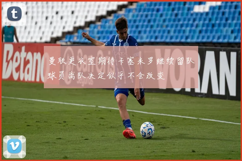 曼联更衣室期待卡塞米罗继续留队球员离队决定似乎不会改变