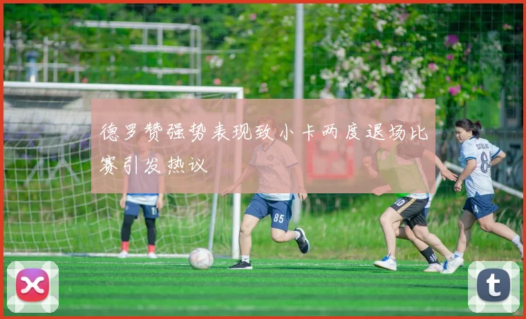 德罗赞强势表现致小卡两度退场比赛引发热议