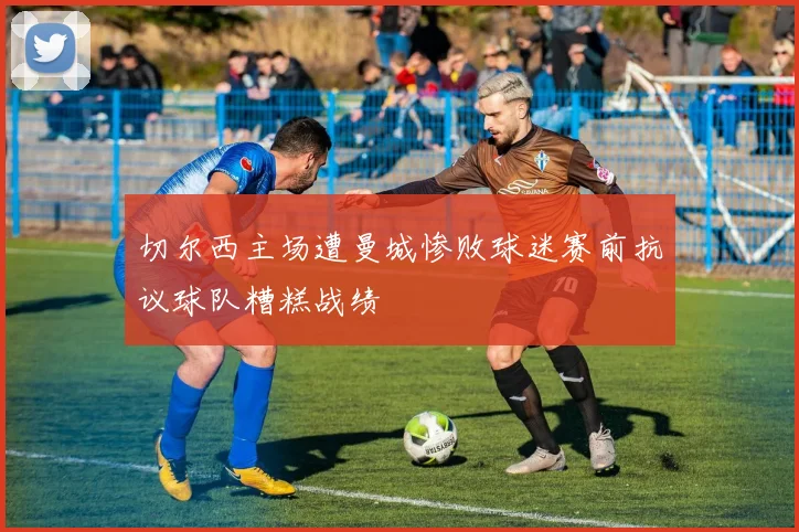 切尔西主场遭曼城惨败球迷赛前抗议球队糟糕战绩