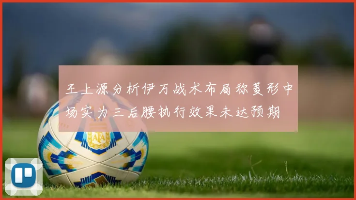 王上源分析伊万战术布局称菱形中场实为三后腰执行效果未达预期