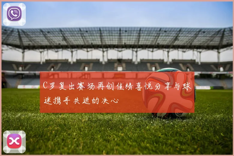 C罗复出赛场再创佳绩喜悦分享与球迷携手共进的决心