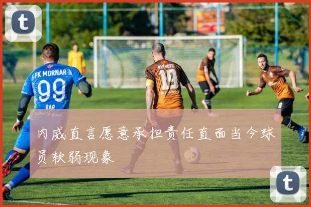 内威直言愿意承担责任直面当今球员软弱现象
