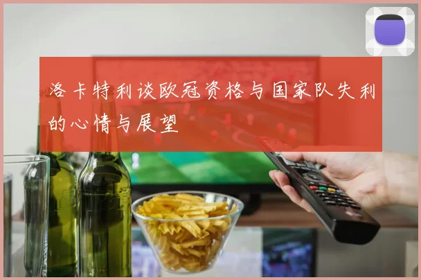 洛卡特利谈欧冠资格与国家队失利的心情与展望