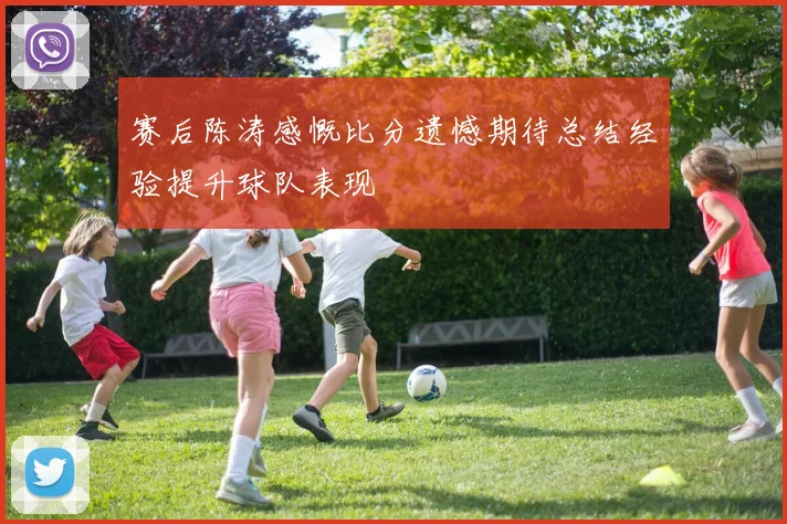 赛后陈涛感慨比分遗憾期待总结经验提升球队表现