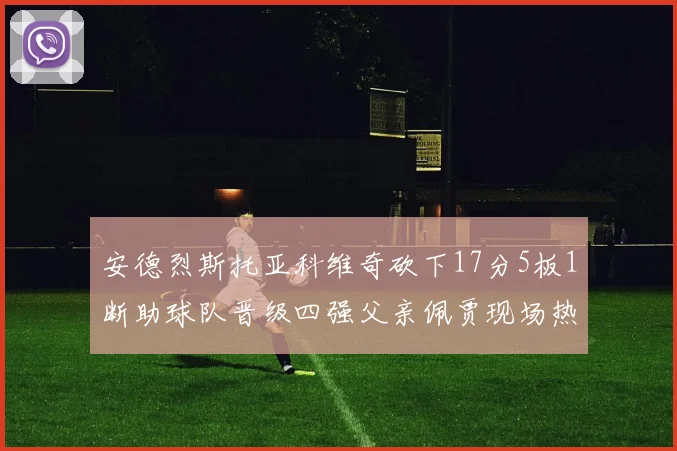 安德烈斯托亚科维奇砍下17分5板1断助球队晋级四强父亲佩贾现场热情祝贺
