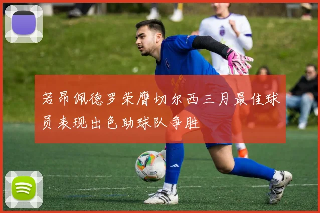 若昂佩德罗荣膺切尔西三月最佳球员表现出色助球队争胜