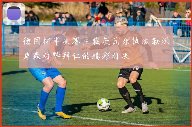 德国杯半决赛主裁茨瓦尔执法勒沃库森对阵拜仁的精彩对决