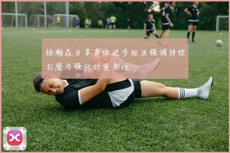 杨瀚森分享身体进步经历强调持续打磨与强化的重要性