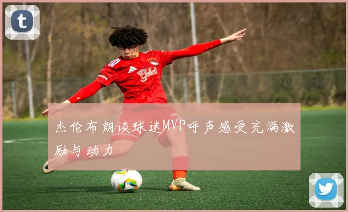 杰伦布朗谈球迷MVP呼声感受充满激励与动力