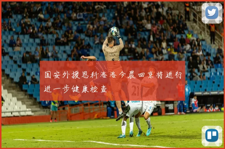 国安外援恩科洛洛今晨回京将进行进一步健康检查
