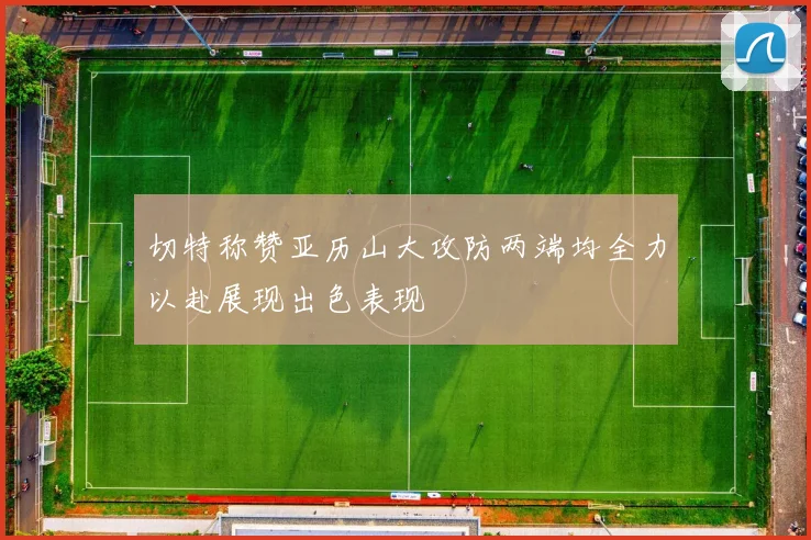 切特称赞亚历山大攻防两端均全力以赴展现出色表现