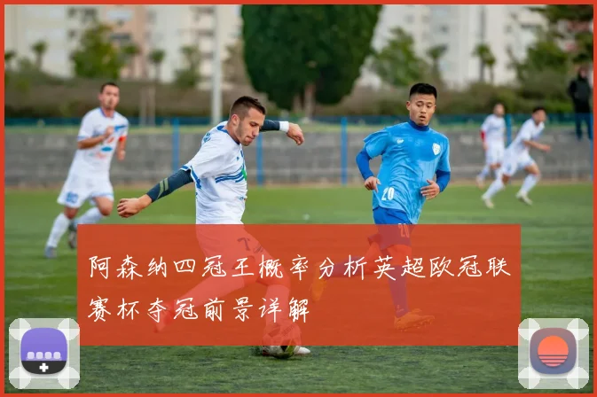 阿森纳四冠王概率分析英超欧冠联赛杯夺冠前景详解