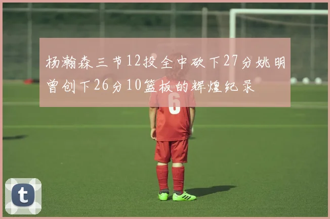 杨瀚森三节12投全中砍下27分姚明曾创下26分10篮板的辉煌纪录