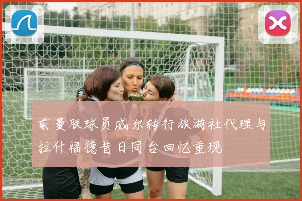 前曼联球员威尔转行旅游社代理与拉什福德昔日同台回忆重现