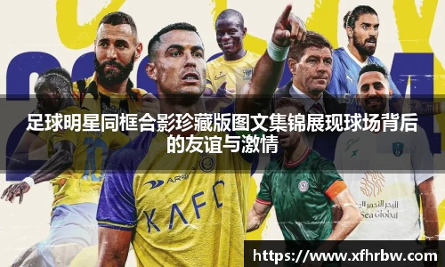 足球明星同框合影珍藏版图文集锦展现球场背后的友谊与激情